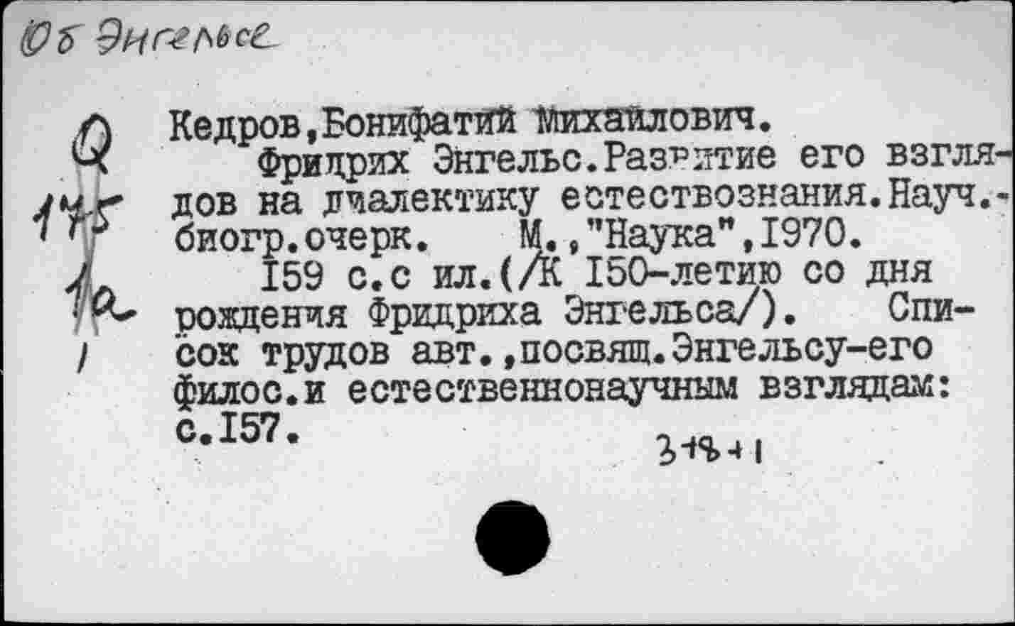 ﻿
0.
I
Кедров,Бонифатий ТЛихаилович.
Фридрих Энгельс.Развитие его взгля дов на диалектику естествознания.Науч, биогр. очерк. М., ’’Наука", 1970.
159 с.с ил.(А 150-летию со дня рождения Фридриха Энгельса/). Список трудов авт.,посвящ.Энгельсу-его филос.и естественнонаучным взглядам: Св157в